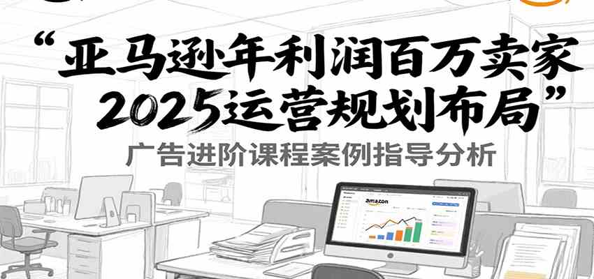 亚马逊年利润百万卖家2025运营规划布局，广告进阶课程案例指导分析-创业项目网