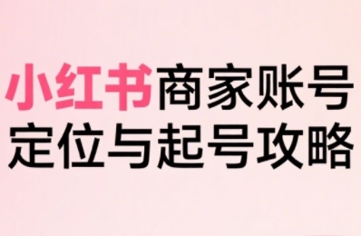 小红书电商全链路实战从定位到爆单，系统拆解小红书商家起号全流程-创业项目网