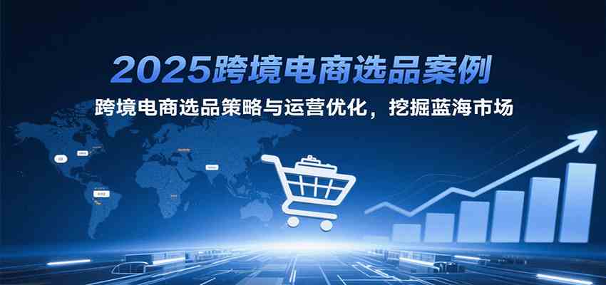2025跨境电商选品案例，跨境电商选品策略与运营优化，挖掘蓝海市场-创业项目网