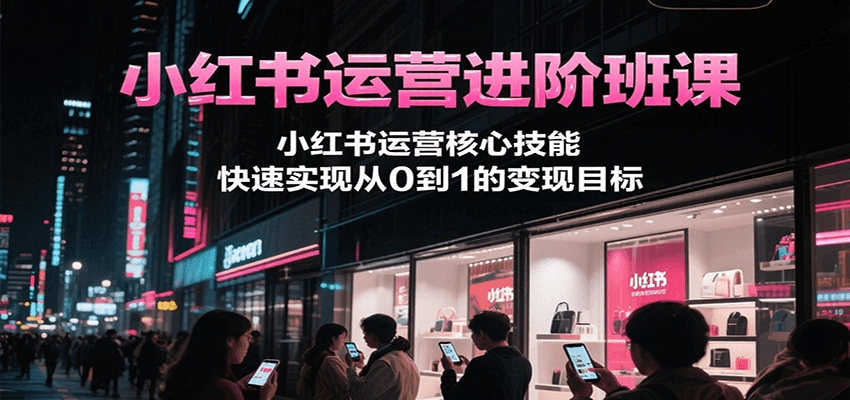 小红书运营进阶班课，小红书运营核心技能，快速实现从0到1的变现目标-创业项目网
