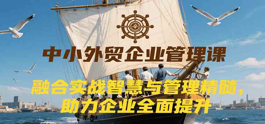 中小外贸企业管理课，融合实战智慧与管理精髓，助力企业全面提升管理水平-创业项目网