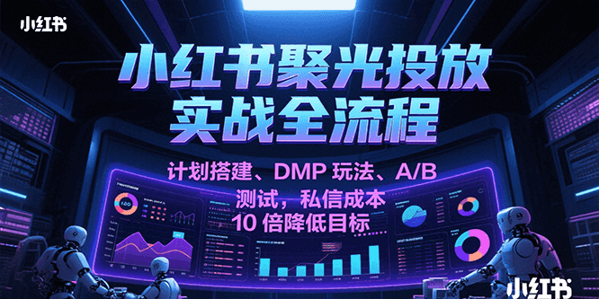 小红书聚光投放实战全流程，计划搭建、DMP玩法、A/B测试，私信成本10倍降低目标-创业项目网