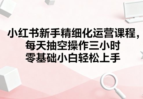 小红书新手精细化运营课程，每天抽空操作三小时，零基础小白轻松上手-创业项目网