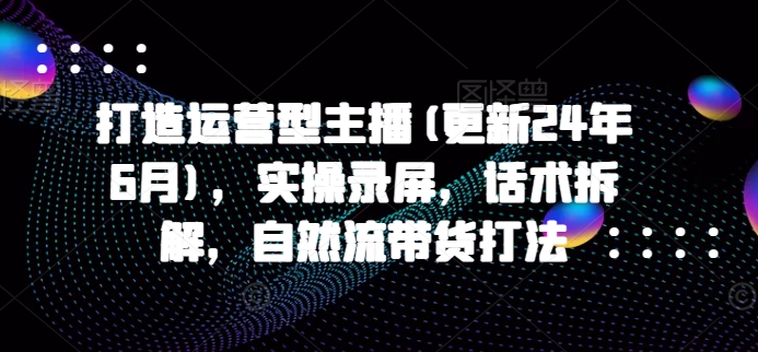 打造运营型主播(更新25年7月)，实操录屏，话术拆解，自然流带货打法-创业项目网