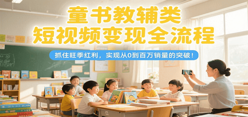 童书教辅类短视频变现全流程，抓住旺季红利，实现从0到百万销量的突破！-创业项目网