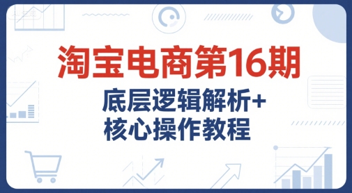 淘宝电商第16期，底层逻辑解析+核心操作教程，运营、推广提升能力的必学课程+配套资料-创业项目网