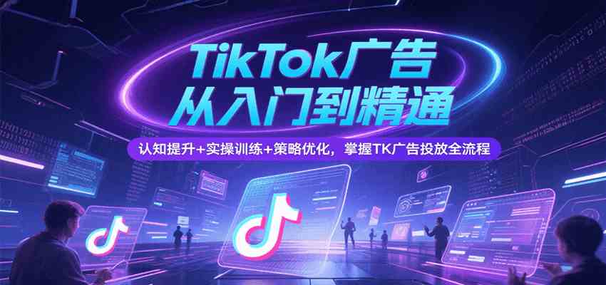 TikTok广告从入门到精通，认知提升+实操训练+策略优化，掌握TK广告投放全流程-创业项目网