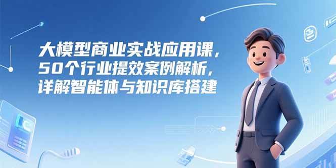 （15274期）大模型商业实战应用课，50个行业提效案例解析，详解智能体与知识库搭建-创业项目网